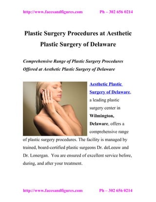 http://www.facesandfigures.com           Ph – 302 656 0214




Plastic Surgery Procedures at Aesthetic
         Plastic Surgery of Delaware

Comprehensive Range of Plastic Surgery Procedures
Offered at Aesthetic Plastic Surgery of Delaware


                                    Aesthetic Plastic
                                    Surgery of Delaware,
                                    a leading plastic
                                    surgery center in
                                    Wilmington,
                                    Delaware, offers a
                                    comprehensive range
of plastic surgery procedures. The facility is managed by
trained, board-certified plastic surgeons Dr. deLeeuw and
Dr. Lonergan. You are ensured of excellent service before,
during, and after your treatment.




http://www.facesandfigures.com           Ph – 302 656 0214
 