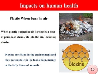 Impacts on human health
Plastic When burn in air
When plastic burned in air it releases a host
of poisonous chemicals into the air, including
dioxin
Dioxins are found in the environment and
they accumulate in the food chain, mainly
in the fatty tissue of animals.
16
 