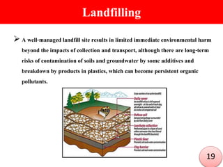 Landfilling
 A well-managed landfill site results in limited immediate environmental harm
beyond the impacts of collection and transport, although there are long-term
risks of contamination of soils and groundwater by some additives and
breakdown by products in plastics, which can become persistent organic
pollutants.
19
 