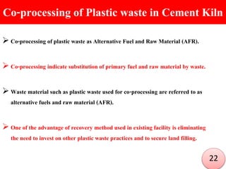 Co-processing of Plastic waste in Cement Kiln
 Co-processing of plastic waste as Alternative Fuel and Raw Material (AFR).
 Co-processing indicate substitution of primary fuel and raw material by waste.
 Waste material such as plastic waste used for co-processing are referred to as
alternative fuels and raw material (AFR).
 One of the advantage of recovery method used in existing facility is eliminating
the need to invest on other plastic waste practices and to secure land filling.
22
 