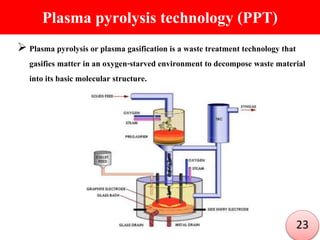 Plasma pyrolysis technology (PPT)
 Plasma pyrolysis or plasma gasification is a waste treatment technology that
gasifies matter in an oxygen-starved environment to decompose waste material
into its basic molecular structure.
23
 