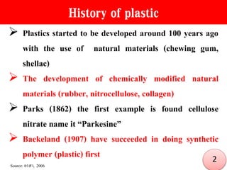 History of plastic
 Plastics started to be developed around 100 years ago
with the use of natural materials (chewing gum,
shellac)
 The development of chemically modified natural
materials (rubber, nitrocellulose, collagen)
 Parks (1862) the first example is found cellulose
nitrate name it “Parkesine”
 Baekeland (1907) have succeeded in doing synthetic
polymer (plastic) first
Source: อรสา, 2006
2
 