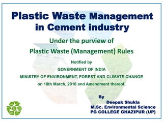 Plastic Waste Management
in Cement industry
Under the purview of
Plastic Waste (Management) Rules
Notified by
GOVERNMENT OF INDIA
MINISTRY OF ENVIRONMENT, FOREST AND CLIMATE CHANGE
on 18th March, 2016 and Amendment thereof.
By
Deepak Shukla
M.Sc. Environmental Science
PG COLLEGE GHAZIPUR (UP)
 