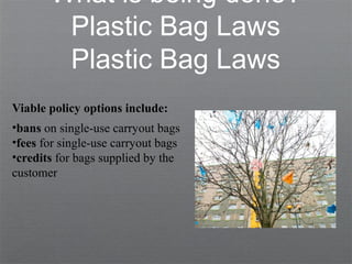 What is being done?
Plastic Bag Laws
Plastic Bag Laws
Viable policy options include:
•bans on single-use carryout bags
•fees for single-use carryout bags
•credits for bags supplied by the
customer
 