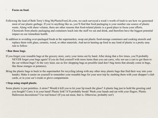 ✦ Focus on food.
Following the lead of Beth Terry’s blog MyPlasticFreeLife.com, we each surveyed a week’s worth of trash to see how we generated
most of our plastic garbage. If you’re anything like us, you’ll find that food packaging is your number one source of plastic
waste. Along with sheer volume, there are other reasons that food-related plastic is a good place to focus your efforts.
Chemicals from plastic packaging and containers leach into the stuff we eat and drink, and therefore have the biggest potential
impact on our immediate health.
In addition to avoiding over-packaged foods at the supermarket, swap out plastic food-storage containers and cooking utensils and
replace them with glass, ceramic, wood, or other materials. And never heating up food in any kind of plastic is a pretty easy
rule to follow.
• Ban those bags.
If you forget your reusable bags at the grocery store, carry your items out by hand. After doing that a few times, you’ll probably
NEVER forget your bags again! If you do find yourself with more items than you can carry, why not use a cart to get them to
the car without bags? At the very least, use as few shopping bags as possible (and don’t bag items that already come in bags,
like those oranges or potatoes).
Bring the plastic bags to back to the supermarket for recycling (along with any other stray plastic bags that find their way into your
hands). Make it easier on yourself to remember your reusable bags for your next trip by stashing them with your shopper’s club
cards, or in your car’s trunk or glove compartment.
• Stop using stupid plastic.
Some plastic is just pointless. A straw? Would it kill you to let your lip touch the glass? A plastic bag just to hold the greeting card
you bought? Carry it in your hand! Plastic fork? It’ll probably break! Wash your hands and eat with your fingers. Plastic
Halloween decorations? Use real bones! (If you eat meat, that is. Otherwise, probably not!)
 