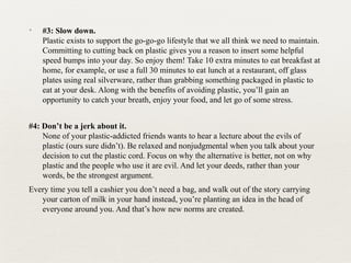 ✦ #3: Slow down.
Plastic exists to support the go-go-go lifestyle that we all think we need to maintain.
Committing to cutting back on plastic gives you a reason to insert some helpful
speed bumps into your day. So enjoy them! Take 10 extra minutes to eat breakfast at
home, for example, or use a full 30 minutes to eat lunch at a restaurant, off glass
plates using real silverware, rather than grabbing something packaged in plastic to
eat at your desk. Along with the benefits of avoiding plastic, you’ll gain an
opportunity to catch your breath, enjoy your food, and let go of some stress.
#4: Don’t be a jerk about it.
None of your plastic-addicted friends wants to hear a lecture about the evils of
plastic (ours sure didn’t). Be relaxed and nonjudgmental when you talk about your
decision to cut the plastic cord. Focus on why the alternative is better, not on why
plastic and the people who use it are evil. And let your deeds, rather than your
words, be the strongest argument.
Every time you tell a cashier you don’t need a bag, and walk out of the story carrying
your carton of milk in your hand instead, you’re planting an idea in the head of
everyone around you. And that’s how new norms are created.
 