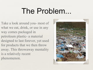 The Problem...
Take a look around you- most of
what we eat, drink, or use in any
way comes packaged in
petroleum plastic- a material
designed to last forever, yet used
for products that we then throw
away. This throwaway mentality
is a relatively recent
phenomenon.
 