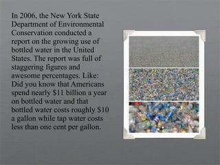 In 2006, the New York State
Department of Environmental
Conservation conducted a
report on the growing use of
bottled water in the United
States. The report was full of
staggering figures and
awesome percentages. Like:
Did you know that Americans
spend nearly $11 billion a year
on bottled water and that
bottled water costs roughly $10
a gallon while tap water costs
less than one cent per gallon.
 