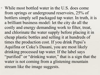 ✦ While most bottled water in the U.S. does come
from springs or underground reservoirs, 25% of
bottlers simply sell packaged tap water. In truth, it is
a brilliant business model: let the city do all the
costly and energy demanding work to filter, treat,
and chlorinate the water supply before placing it in
cheap plastic bottles and selling it at hundreds of
times the production cost. If you drink Pepsi’s
Aquifina or Coke’s Dasani, you are most likely
drinking processed tap water. If the label says
“purified” or “drinking water,” that is a sign that the
water is not coming from a glistening mountain
stream like the image suggests.
 