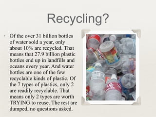 ✦ Of the over 31 billion bottles
of water sold a year, only
about 10% are recycled. That
means that 27.9 billion plastic
bottles end up in landfills and
oceans every year. And water
bottles are one of the few
recyclable kinds of plastic. Of
the 7 types of plastics, only 2
are readily recyclable. That
means only 2 types are worth
TRYING to reuse. The rest are
dumped, no questions asked.
Recycling?
 