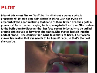 PLOT
I found this short film on YouTube. Its all about a woman who is
preparing to go on a date with a man. It starts with her trying on
different clothes and realizing that none of them fit her, she then gets a
phone call form the man saying he is coming in half an hour. She rushes
to the bathroom to discover that her face seems to be able to be pulled
around and moved to however she wants. She makes herself into the
perfect model. The camera then pans to a photo of her old self which
makes her realize that she needs to be herself because that’s the best
she can be.
 