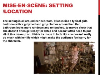 MISE-EN-SCÈNE: SETTING
/LOCATION
The setting is all around her bedroom. It looks like a typical girls
bedroom with a girly bed and girly clothes around her. Her
bathroom looks more rundown and untouched, to maybe show that
she doesn't often get ready for dates and doesn't often need to put
all of this makeup on. I think its made to look like she doesn't really
do much with her life which might make the audience feel sorry for
the character.
 