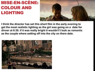 MISE-EN-SCÈNE:
COLOUR AND
LIGHTING
I think the director has set this short film in the early evening to
get the most realistic lighting as the girl was going on a date for
dinner at 6:30. if it was really bright it wouldn't’t look as romantic
as the couple where setting off into the city on there date.
 