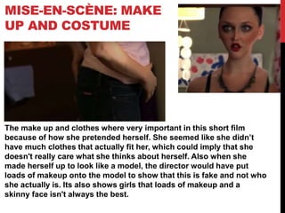 MISE-EN-SCÈNE: MAKE
UP AND COSTUME
The make up and clothes where very important in this short film
because of how she pretended herself. She seemed like she didn’t
have much clothes that actually fit her, which could imply that she
doesn't really care what she thinks about herself. Also when she
made herself up to look like a model, the director would have put
loads of makeup onto the model to show that this is fake and not who
she actually is. Its also shows girls that loads of makeup and a
skinny face isn't always the best.
 