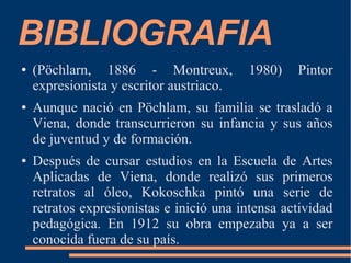 BIBLIOGRAFIA
● (Pöchlarn, 1886 - Montreux, 1980) Pintor
expresionista y escritor austriaco.
● Aunque nació en Pöchlam, su familia se trasladó a
Viena, donde transcurrieron su infancia y sus años
de juventud y de formación.
● Después de cursar estudios en la Escuela de Artes
Aplicadas de Viena, donde realizó sus primeros
retratos al óleo, Kokoschka pintó una serie de
retratos expresionistas e inició una intensa actividad
pedagógica. En 1912 su obra empezaba ya a ser
conocida fuera de su país.
 