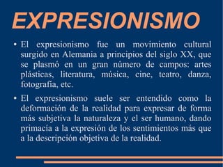 EXPRESIONISMO
● El expresionismo fue un movimiento cultural
surgido en Alemania a principios del siglo XX, que
se plasmó en un gran número de campos: artes
plásticas, literatura, música, cine, teatro, danza,
fotografía, etc.
● El expresionismo suele ser entendido como la
deformación de la realidad para expresar de forma
más subjetiva la naturaleza y el ser humano, dando
primacía a la expresión de los sentimientos más que
a la descripción objetiva de la realidad.
 