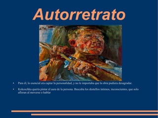 Autorretrato
● Para él, lo esencial era captar la personalidad, y no le importaba que la obra pudiera desagradar.
● Kokoschka quería pintar el aura de la persona. Buscaba los destellos íntimos, inconscientes, que solo
afloran al moverse o hablar
 