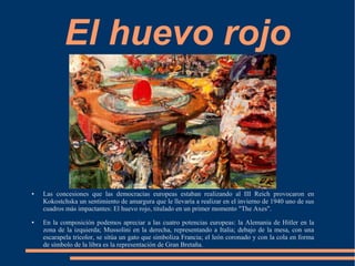 El huevo rojo
● Las concesiones que las democracias europeas estaban realizando al III Reich provocaron en
Kokostchska un sentimiento de amargura que le llevaría a realizar en el invierno de 1940 uno de sus
cuadros más impactantes: El huevo rojo, titulado en un primer momento "The Axes".
● En la composición podemos apreciar a las cuatro potencias europeas: la Alemania de Hitler en la
zona de la izquierda; Mussolini en la derecha, representando a Italia; debajo de la mesa, con una
escarapela tricolor, se sitúa un gato que simboliza Francia; el león coronado y con la cola en forma
de símbolo de la libra es la representación de Gran Bretaña.
 