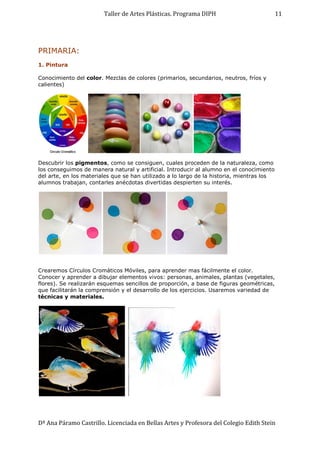 Taller de Artes Plásticas. Programa DIPH
Dª Ana Páramo Castrillo. Licenciada en Bellas Artes y Profesora del Colegio Edith Stein
11
PRIMARIA:
1. Pintura
Conocimiento del color. Mezclas de colores (primarios, secundarios, neutros, fríos y
calientes)
Descubrir los pigmentos, como se consiguen, cuales proceden de la naturaleza, como
los conseguimos de manera natural y artificial. Introducir al alumno en el conocimiento
del arte, en los materiales que se han utilizado a lo largo de la historia, mientras los
alumnos trabajan, contarles anécdotas divertidas despierten su interés.
Crearemos Círculos Cromáticos Móviles, para aprender mas fácilmente el color.
Conocer y aprender a dibujar elementos vivos: personas, animales, plantas (vegetales,
flores). Se realizarán esquemas sencillos de proporción, a base de figuras geométricas,
que facilitarán la comprensión y el desarrollo de los ejercicios. Usaremos variedad de
técnicas y materiales.
 