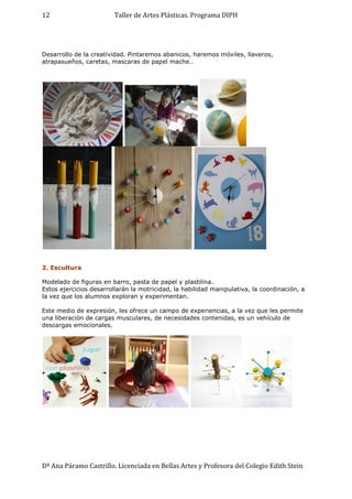 Taller de Artes Plásticas. Programa DIPH
Dª Ana Páramo Castrillo. Licenciada en Bellas Artes y Profesora del Colegio Edith Stein
12
Desarrollo de la creatividad. Pintaremos abanicos, haremos móviles, llaveros,
atrapasueños, caretas, mascaras de papel mache…
2. Escultura
Modelado de figuras en barro, pasta de papel y plastilina.
Estos ejercicios desarrollarán la motricidad, la habilidad manipulativa, la coordinación, a
la vez que los alumnos exploran y experimentan.
Este medio de expresión, les ofrece un campo de experiencias, a la vez que les permite
una liberación de cargas musculares, de necesidades contenidas, es un vehículo de
descargas emocionales.
 