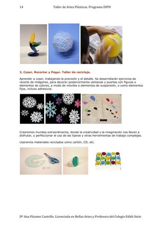 Taller de Artes Plásticas. Programa DIPH
Dª Ana Páramo Castrillo. Licenciada en Bellas Artes y Profesora del Colegio Edith Stein
14
3. Coser, Recortar y Pegar. Taller de reciclaje.
Aprender a coser, trabajando la precisión y el detalle. Se desarrollarán ejercicios de
recorte de imágenes, para decorar posteriormente ventanas y puertas con figuras o
elementos de colores, a modo de móviles o elementos de suspensión, o como elementos
fijos, incluso adhesivos.
Crearemos mundos extraordinarios, donde la creatividad y la imaginación nos lleven a
disfrutar, y perfeccionar el uso de las tijeras y otras herramientas de trabajo complejas.
Usaremos materiales reciclados como cartón, CD, etc.
 