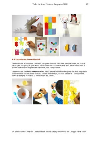 Taller de Artes Plásticas. Programa DIPH
Dª Ana Páramo Castrillo. Licenciada en Bellas Artes y Profesora del Colegio Edith Stein
15
4. Expresión de la creatividad.
Desarrollo de actividades comunes, de gran formato. Murales, decoraciones, en la que
participen por grupos, partiendo de una temática consensuada. Así, experimentarán el
placer de trabajar en grandes formatos, con compañeros.
Desarrollo de técnicas innovadoras, hasta ahora desconocidas para los más pequeños.
Innovaremos con técnicas nuevas, fáciles de manejar, usadas desde la antigüedad,
como el temple al huevo, la fabricación del jabón…
 