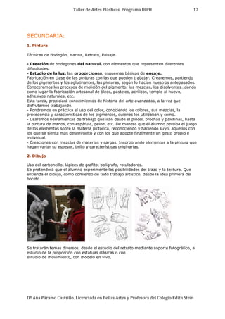 Taller de Artes Plásticas. Programa DIPH
Dª Ana Páramo Castrillo. Licenciada en Bellas Artes y Profesora del Colegio Edith Stein
17
SECUNDARIA:
1. Pintura
Técnicas de Bodegón, Marina, Retrato, Paisaje.
- Creación de bodegones del natural, con elementos que representen diferentes
dificultades.
- Estudio de la luz, las proporciones, esquemas básicos de encaje.
Fabricación en clase de las pinturas con las que pueden trabajar. Crearemos, partiendo
de los pigmentos y los aglutinantes, las pinturas, según lo hacían nuestros antepasados.
Conoceremos los procesos de molición del pigmento, las mezclas, los disolventes…dando
como lugar la fabricación artesanal de óleos, pasteles, acrílicos, temple al huevo,
adhesivos naturales, etc.
Esta tarea, propiciará conocimientos de historia del arte avanzados, a la vez que
disfrutamos trabajando.
- Pondremos en práctica el uso del color, conociendo los colores, sus mezclas, la
procedencia y características de los pigmentos, quienes los utilizaban y como.
- Usaremos herramientas de trabajo que irán desde el pincel, brochas y paletinas, hasta
la pintura de manos, con espátula, peine, etc. De manera que el alumno perciba el juego
de los elementos sobre la materia pictórica, reconociendo y haciendo suyo, aquellos con
los que se sienta más desenvuelto y con los que adopte finalmente un gesto propio e
individual.
- Creaciones con mezclas de materias y cargas. Incorporando elementos a la pintura que
hagan variar su espesor, brillo y características originarias.
2. Dibujo
Uso del carboncillo, lápices de grafito, bolígrafo, rotuladores.
Se pretenderá que el alumno experimente las posibilidades del trazo y la textura. Que
entienda el dibujo, como comienzo de todo trabajo artístico, desde la idea primera del
boceto.
Se tratarán temas diversos, desde el estudio del retrato mediante soporte fotográfico, al
estudio de la proporción con estatuas clásicas o con
estudio de movimiento, con modelo en vivo.
 