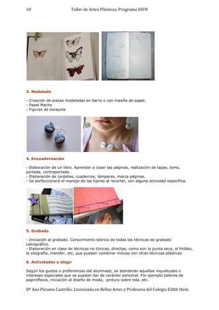 Taller de Artes Plásticas. Programa DIPH
Dª Ana Páramo Castrillo. Licenciada en Bellas Artes y Profesora del Colegio Edith Stein
18
3. Modelado
- Creación de piezas modeladas en barro o con masilla de papel.
- Papel Mache
- Figuras de escayola
4. Encuadernación
- Elaboración de un libro. Aprender a coser las páginas, realización de tapas, lomo,
portada, contraportada…
- Elaboración de carpetas, cuadernos, lámparas, marca páginas.
- Se perfeccionará el manejo de las tijeras al recortar, con alguna actividad específica.
5. Grabado
- Iniciación al grabado. Conocimiento teórico de todas las técnicas de grabado
calcográfico.
- Elaboración en clase de técnicas no tóxicas, directas, como son la punta seca, el linóleo,
la xilografía, transfer, etc, que puedan combinar incluso con otras técnicas plásticas.
6. Actividades a elegir
Según los gustos o preferencias del alumnado, se atenderán aquellas inquietudes o
intereses especiales que se puedan dar de carácter personal. Por ejemplo talleres de
papiroflexia, iniciación al diseño de moda, pintura sobre tela, etc.
 