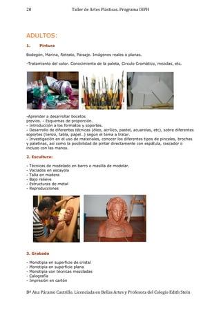 Taller de Artes Plásticas. Programa DIPH
Dª Ana Páramo Castrillo. Licenciada en Bellas Artes y Profesora del Colegio Edith Stein
20
ADULTOS:
1. Pintura
Bodegón, Marina, Retrato, Paisaje. Imágenes reales o planas.
-Tratamiento del color. Conocimiento de la paleta, Circulo Cromático, mezclas, etc.
-Aprender a desarrollar bocetos
previos. - Esquemas de proporción.
- Introducción a los formatos y soportes.
- Desarrollo de diferentes técnicas (óleo, acrílico, pastel, acuarelas, etc), sobre diferentes
soportes (lienzo, tabla, papel…) según el tema a tratar.
- Investigación en el uso de materiales, conocer los diferentes tipos de pinceles, brochas
y paletinas, así como la posibilidad de pintar directamente con espátula, rascador o
incluso con las manos.
2. Escultura:
- Técnicas de modelado en barro o masilla de modelar.
- Vaciados en escayola
- Talla en madera
- Bajo relieve
- Estructuras de metal
- Reproducciones
3. Grabado
- Monotipia en superficie de cristal
- Monotipia en superficie plana
- Monotipia con técnicas mezcladas
- Calografía
- Impresión en cartón
 