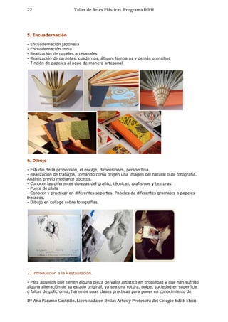 Taller de Artes Plásticas. Programa DIPH
Dª Ana Páramo Castrillo. Licenciada en Bellas Artes y Profesora del Colegio Edith Stein
22
5. Encuadernación
- Encuadernación japonesa
- Encuadernación India
- Realización de papeles artesanales
- Realización de carpetas, cuadernos, álbum, lámparas y demás utensilios
- Tinción de papeles al agua de manera artesanal
6. Dibujo
- Estudio de la proporción, el encaje, dimensiones, perspectiva.
- Realización de trabajos, tomando como origen una imagen del natural o de fotografía.
Análisis previo mediante bocetos.
- Conocer las diferentes durezas del grafito, técnicas, grafismos y texturas.
- Punta de plata
- Conocer y practicar en diferentes soportes. Papeles de diferentes gramajes o papeles
tratados.
- Dibujo en collage sobre fotografías.
7. Introducción a la Restauración.
- Para aquellos que tienen alguna pieza de valor artístico en propiedad y que han sufrido
alguna alteración de su estado original, ya sea una rotura, golpe, suciedad en superficie
o faltas de policromía, haremos unas clases prácticas para poner en conocimiento de
 