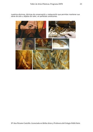 Taller de Artes Plásticas. Programa DIPH
Dª Ana Páramo Castrillo. Licenciada en Bellas Artes y Profesora del Colegio Edith Stein
23
nuestros alumnos, técnicas de conservación y restauración que permitan mantener sus
obras de arte u objetos de valor, en perfectas condiciones.
 