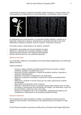 Taller de Artes Plásticas. Programa DIPH
Dª Ana Páramo Castrillo. Licenciada en Bellas Artes y Profesora del Colegio Edith Stein
3
a desarrollar los gustos e ilusiones personales, liberar tensiones, e incluso ayudar a los
más pequeños en el desarrollo de su psicomotricidad y coordinación visual y manual.
La importancia de la comunicación y su expresión artístico-plástica, ayudará en el
desarrollo integral de la persona, potenciando la capacidad personal en las áreas:
Matemática, lingüística, espacial, musical, corporal, emocional y sensorial.
El proceso creativo, desarrollado en los talleres, integrará:
- Flexibilidad y diversidad a la hora de entender las ideas
- Reflexión y valoración de los posibles métodos a utilizar
- Autonomía para encontrar una respuesta personalizada
- Mirada crítica del entorno y de nuestras propuestas
Objetivos Generales
Los contenidos, objetivos y actividades se han desarrollado adaptándolos a las diferentes
etapas escolares.
Podemos destacar:
- Conocer y aplicar distintos procedimientos/técnicas de la pintura, (dibujo,
modelado, grabado, encuadernación, etc.)
- Reconocer diversos materiales y medios de expresión artística y aprender a
utilizarlos adecuadamente.
- Despertar y dinamizar la imaginación y la creatividad.
- Potenciar la expresión conceptual y emocional a través de procedimientos
plásticos.
- Reflexionar y analizar el mundo visual que nos rodea, potenciando nuestras
sensibilidades.
- Desarrollar la coordinación visual y manual.
- Aprender a desarrollar rutinas y consolidar determinados hábitos como el orden,
la limpieza y conservación de herramientas de trabajo y de materiales, lo que nos
llevará también a saber dar valor a las cosas.
- Descubrir la satisfacción de un ocio compartido, respetando el trabajo de los
compañeros y colaborando en los proyectos grupales del taller.
Objetivos Específicos
Con el desarrollo de cada actividad en el taller, se pretenderán alcanzar diversos
objetivos más concretos y relacionados con las experiencias que se realizan en cada
sesión:
 