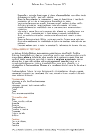 Taller de Artes Plásticas. Programa DIPH
Dª Ana Páramo Castrillo. Licenciada en Bellas Artes y Profesora del Colegio Edith Stein
4
- Desarrollar y potenciar la estima de sí mismo y la capacidad de expresión a través
de la experimentación y expresión plástica.
- Despertar la creatividad, la imaginación, el gusto por la estética y el espíritu de
superación, a través de la imaginación y desarrollo de las ideas.
- Incrementar la percepción visual y destreza manual, mediante la observación.
- Disfrutar manipulando y practicando con materiales nuevos y diversos,
conociendo las nuevas posibilidades que se nos presentan y sus propiedades
expresivas.
- Interpretar y valorar las creaciones personales y las de los compañeros con una
actitud crítica y respetuosa, con el fin de seguir avanzando motivándonos.
- Sentir curiosidad por descubrir y reinterpretar elementos de nuestro entorno
cercano.
- Despertar la conciencia de hábitos y usos responsables de recursos y materiales
de reciclaje, explorando las posibilidades artísticas de objetos y materiales de uso
cotidiano.
- Promover valores como el orden, la organización y el respeto de tiempos y turnos.
PROGRAMACIONES Y CONTENIDO
Los talleres de Artes Plásticas que propongo, presentan una planificación flexible y
dinámica de actividades con diversos materiales y técnicas que coordinan conjuntamente
propuestas de pintura; trabajando sobre soporte plano en diferentes superficies, que
pueden ir desde soportes de papel, tela o madera, a escultura y modelado, que nos
adentrará en la expresión artística tridimensional/espacial, pasando incluso por la
encuadernación (japonesa, india),el grabado (linóleo, punta seca, xilografía…), o
introducción a la Restauración de Obras de arte con el aprendizaje incluso del dorado y el
plateado.
En el apartado de Pintura, haremos distinción entre técnicas (secas, húmedas, grasas,
magras) así como soportes (papeles de diferentes gramajes, lienzo, o madera). De este
modo podemos distinguir:
Técnicas secas:
Lápices de grafito de diferentes durezas.
Carboncillo
Lápices de colores y lápices acuarelables.
Lápices Conté
Pastel
Tizas
Ceras y ceras acuarelables
Técnicas húmedas:
Oleo
Tintas, plumilla, anilinas
Acuarela
Gouache
Temple al huevo
Temple a la caseína
Temperas
Pinturas de tela
Acrílicos
Escultura:
Tierras arcillosas
Escayola
Plastilina
 
