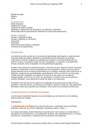 Taller de Artes Plásticas. Programa DIPH
Dª Ana Páramo Castrillo. Licenciada en Bellas Artes y Profesora del Colegio Edith Stein
5
Masilla de papel
Madera
Metal
Encuadernación:
Papel artesanal
Papeles del mundo
Creación de papel reciclado
Packaging ( elaboración de paquetería y envoltorios originales)
Whasi tape (técnica japonesa de utilización de cintas para decoración)
Dorado y plateado:
Dorado y plateado al agua
Dorado y plateado al mordiente
Purpurinas
Embolado
Policromías sobre dorado y plateado
Técnicas de envejecimiento
METODOLOGÍA
Los talleres de arte, parten de un principio de aprendizaje participativo y experimental,
iniciando desde las etapas infantiles la curiosidad hacia la utilización de diversos
materiales y técnicas, pasando por aquellas que resultan mas tradicionales como la
pintura al óleo o la acuarela, hasta las más innovadoras y creativas, o simplemente,
menos conocidas como el grabado o la encuadernación japonesa.
El taller toma referencias artísticas propias y externas de gran potencial visual, buscando
siempre un detonante o punto de partida que nos sorprenda y motive, para que sea la
propia persona la que se sienta emocionada con su trabajo, sintiendo como avanza en su
destreza y potencia sus sensibilidades, aprendiendo a mirar su entorno con otros ojos,
viendo mas allá, realidades que desde el comienzo de las clases, ya no pasarán
desapercibidas, como la luz, el color, los volúmenes, el entorno vivo que se genera a
nuestro alrededor y que siempre es fuente de ideas y de inspiración.
El objetivo mas preciso de las clases es la búsqueda de la producción de algo intimo y
personal y que ese camino, se produzca con alegría y disfrute. Puede ser una experiencia
liberadora, tanto para aquellos que empiezan, como para los que desean perfeccionar.
CLASIFICACIÓN DE ACTIVIDADES POR EDADES
A continuación describiré algunas de las actividades que se realizarán en los talleres,
diferenciadas por edades.
INFANTIL
1. Introducción a la Pintura Con diversas técnicas y materiales (Uso de pinceles,
esponjas, estarcido con fichas modeladas, tarlatanas, palos y redes…)
Con estas actividades, desarrollaremos la coordinación visio-manual, la creatividad, la
percepción de la perspectiva, y la exploración personal. Nos adentraremos en un mundo
de texturas y sensaciones, novedoso para los alumnos mas pequeños.
 