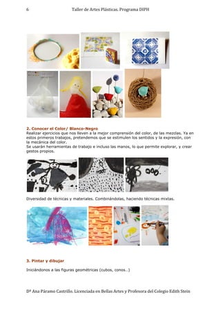 Taller de Artes Plásticas. Programa DIPH
Dª Ana Páramo Castrillo. Licenciada en Bellas Artes y Profesora del Colegio Edith Stein
6
2. Conocer el Color/ Blanco-Negro
Realizar ejercicios que nos lleven a la mejor comprensión del color, de las mezclas. Ya en
estos primeros trabajos, pretendemos que se estimulen los sentidos y la expresión, con
la mecánica del color.
Se usarán herramientas de trabajo e incluso las manos, lo que permite explorar, y crear
gestos propios.
Diversidad de técnicas y materiales. Combinándolas, haciendo técnicas mixtas.
3. Pintar y dibujar
Iniciándonos a las figuras geométricas (cubos, conos…)
 