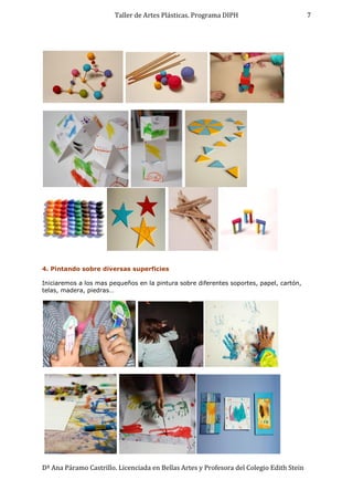 Taller de Artes Plásticas. Programa DIPH
Dª Ana Páramo Castrillo. Licenciada en Bellas Artes y Profesora del Colegio Edith Stein
7
4. Pintando sobre diversas superficies
Iniciaremos a los mas pequeños en la pintura sobre diferentes soportes, papel, cartón,
telas, madera, piedras…
 
