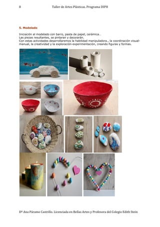 Taller de Artes Plásticas. Programa DIPH
Dª Ana Páramo Castrillo. Licenciada en Bellas Artes y Profesora del Colegio Edith Stein
8
5. Modelado
Iniciación al modelado con barro, pasta de papel, cerámica…
Las piezas resultantes, se pintaran y decorarán.
Con estas actividades desarrollaremos la habilidad manipuladora., la coordinación visual-
manual, la creatividad y la exploración-experimentación, creando figuras y formas.
 