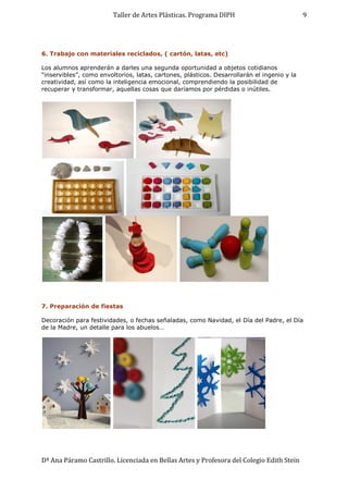 Taller de Artes Plásticas. Programa DIPH
Dª Ana Páramo Castrillo. Licenciada en Bellas Artes y Profesora del Colegio Edith Stein
9
6. Trabajo con materiales reciclados, ( cartón, latas, etc)
Los alumnos aprenderán a darles una segunda oportunidad a objetos cotidianos
“inservibles”, como envoltorios, latas, cartones, plásticos. Desarrollarán el ingenio y la
creatividad, así como la inteligencia emocional, comprendiendo la posibilidad de
recuperar y transformar, aquellas cosas que daríamos por pérdidas o inútiles.
7. Preparación de fiestas
Decoración para festividades, o fechas señaladas, como Navidad, el Día del Padre, el Día
de la Madre, un detalle para los abuelos…
 