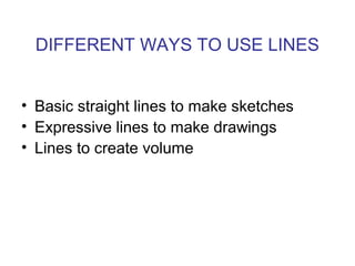 DIFFERENT WAYS TO USE LINES
• Basic straight lines to make sketches
• Expressive lines to make drawings
• Lines to create volume
 