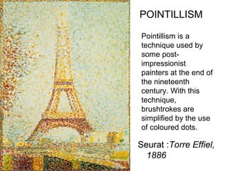 Seurat :Torre Effiel,
1886
POINTILLISM
Pointillism is a
technique used by
some post-
impressionist
painters at the end of
the nineteenth
century. With this
technique,
brushtrokes are
simplified by the use
of coloured dots.
 