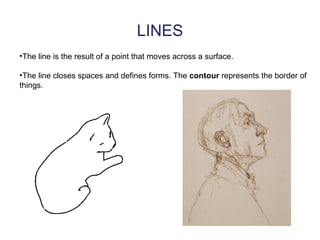LINES
•The line is the result of a point that moves across a surface.
•The line closes spaces and defines forms. The contour represents the border of
things.
 