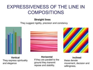EXPRESSIVENESS OF THE LINE IN
COMPOSITIONS
Straight lines
They suggest rigidity, precision and constancy
Vertical
They express spirituality
and elegance
Horizontal
If they are paralell to the
ground they transmit
repose and stability.
Inclined
these denote
movement, decision and
willingness.
 