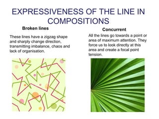 EXPRESSIVENESS OF THE LINE IN
COMPOSITIONS
Broken lines
These lines have a zigzag shape
and sharply change direction,
transmitting imbalance, chaos and
lack of organisation.
Concurrent
All the lines go towards a point or
area of maximum attention. They
force us to look directly at this
area and create a focal point
tension.
 