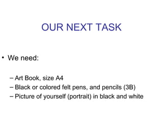 OUR NEXT TASK
• We need:
– Art Book, size A4
– Black or colored felt pens, and pencils (3B)
– Picture of yourself (portrait) in black and white
 