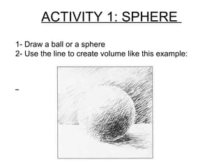 ACTIVITY 1: SPHERE
1- Draw a ball or a sphere
2- Use the line to create volume like this example:
 