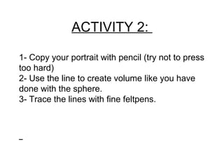 ACTIVITY 2:
1- Copy your portrait with pencil (try not to press
too hard)
2- Use the line to create volume like you have
done with the sphere.
3- Trace the lines with fine feltpens.
 