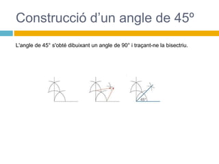 Construcció d’un angle de 45º
L'angle de 45° s'obté dibuixant un angle de 90° i traçant-ne la bisectriu.
 