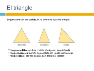 El triangle
Triangle equilàter: els tres costats són iguals. (equilateral)
Triangle isòsceles: només dos costats són iguals. (isosceles)
Triangle escalè: els tres costats són diferents. (scalen)
Segons com són els costats, hi ha diferents tipus de triangle:
 