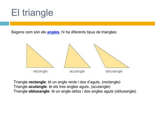 El triangle
Triangle rectangle: té un angle recte i dos d’aguts. (rectangle)
Triangle acutangle: té els tres angles aguts. (acutangle)
Triangle obtusangle: té un angle obtús i dos angles aguts (obtusangle)
Segons com són els angles, hi ha diferents tipus de triangles:
 