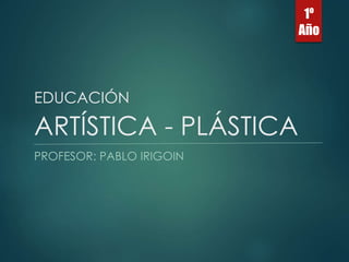 EDUCACIÓN 
ARTÍSTICA - PLÁSTICA 
PROFESOR: PABLO IRIGOIN 
1º 
Año 
 